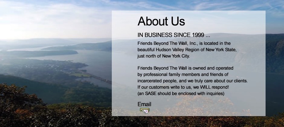 About us. In business sinse 1999. Friends Beyond the Wall, Inc., is located in the beautiful Hudson Valley Region of New York State, just north of New York City. Friends Beyond The Wall, Inc. (FBTW) was established by families and friends of prisoners and ex-offenders. Because we have the close "family" and "friend" connection to prisoners, we have a personal and vested interest in creating and providing services specifically catering to the incarcerated population.